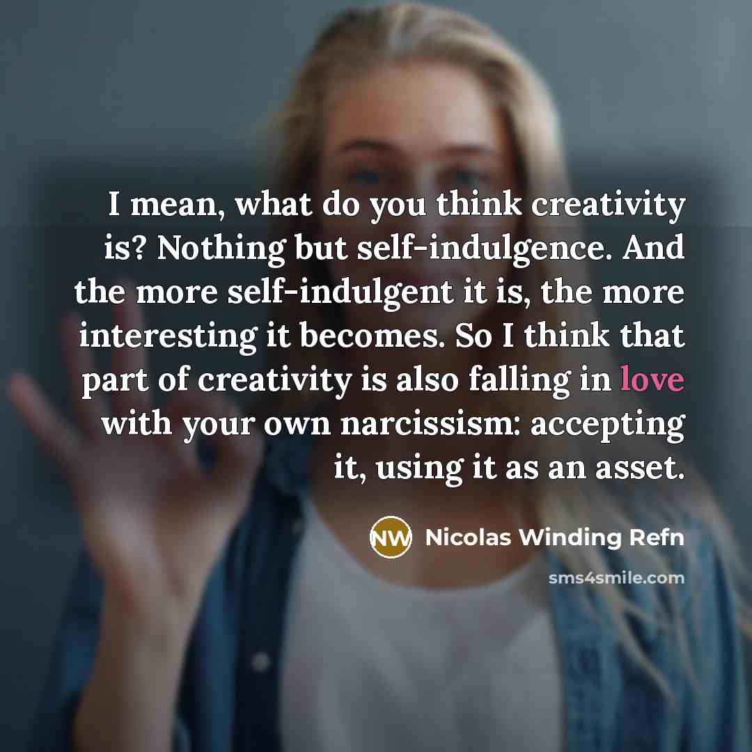“I mean, what do you think creativity is? Nothing but self-indulgence. And the more self-indulgent it is, the more interesting it becomes. So I think that part of creativity is also falling in love with your own narcissism: accepting it, using it as an asset.” quote by Nicolas Winding Refn