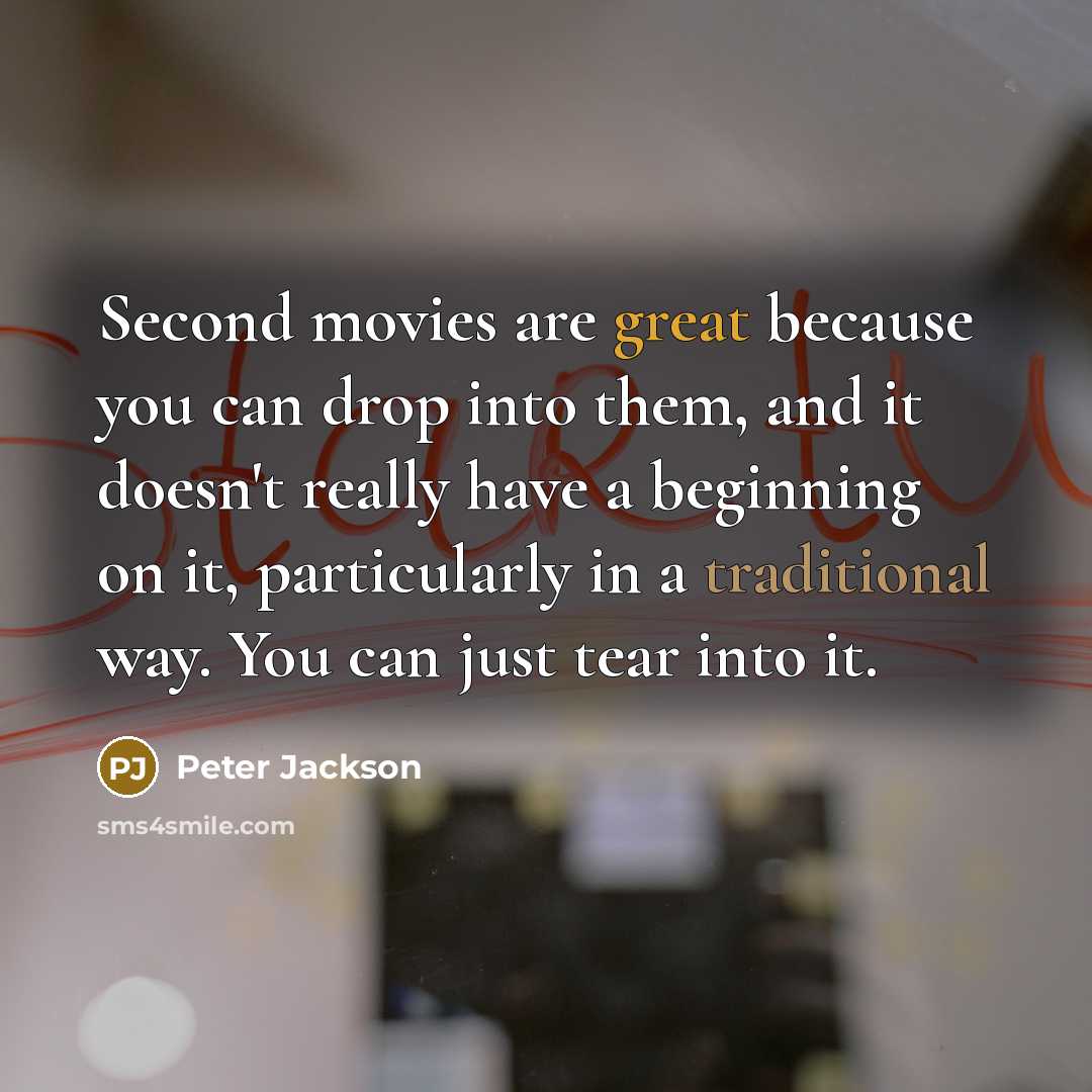 “Second movies are great because you can drop into them, and it doesn't really have a beginning on it, particularly in a traditional way. You can just tear into it.” quote by Peter Jackson