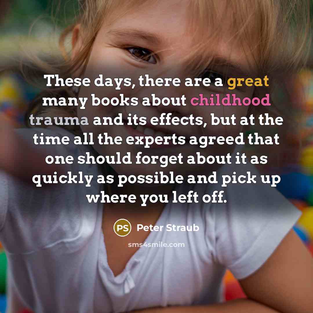 “These days, there are a great many books about childhood trauma and its effects, but at the time all the experts agreed that one should forget about it as quickly as possible and pick up where you left off.” quote by Peter Straub