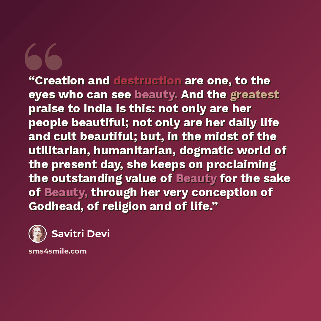 “Creation and destruction are one, to the eyes who can see beauty. And the greatest praise to India is this: not only are her people beautiful; not only are her daily life and cult beautiful; but, in the midst of the utilitarian, humanitarian, dogmatic world of the present day, she keeps on…” quote by Savitri Devi