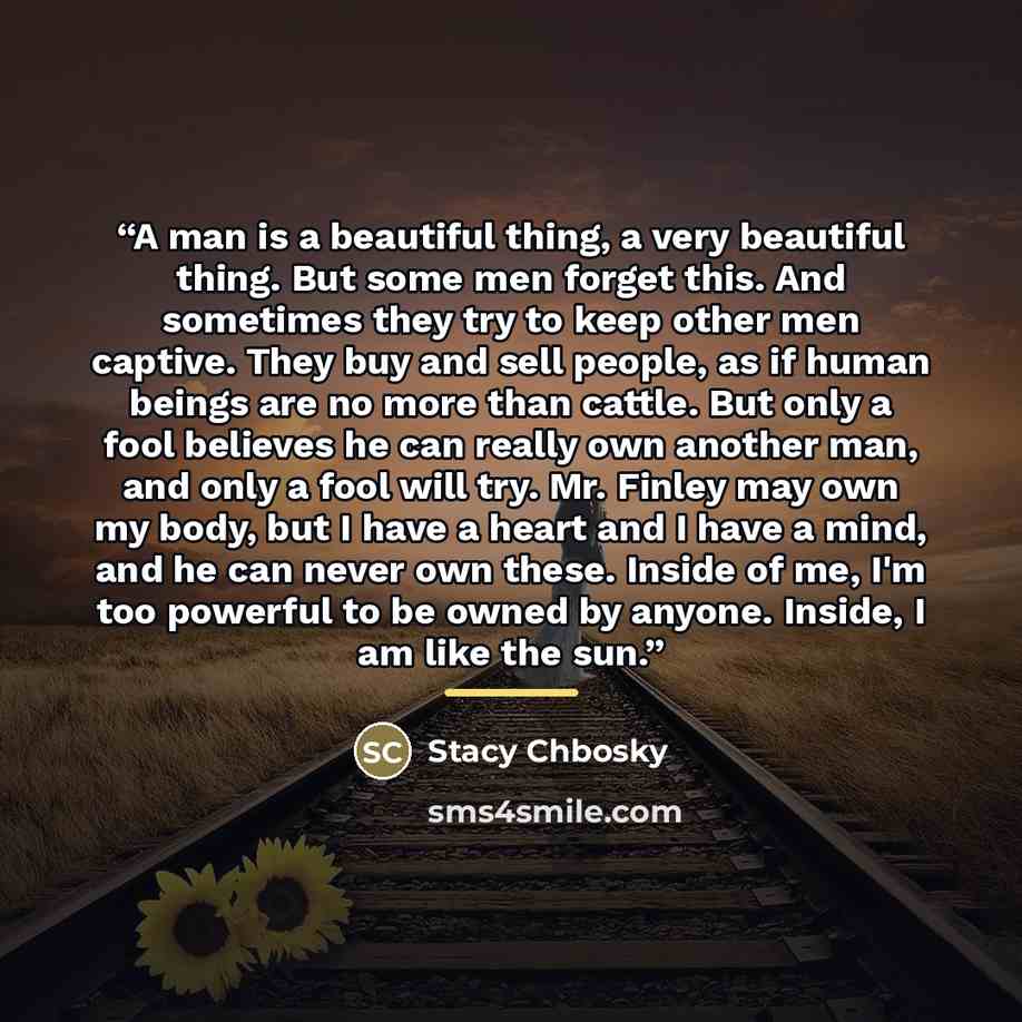 “A man is a beautiful thing, a very beautiful thing. But some men forget this. And sometimes they try to keep other men captive. They buy and sell people, as if human beings are no more than cattle. But only a fool believes he can really own another man, and only a fool will try. Mr. Finley may own…” quote by Stacy Chbosky