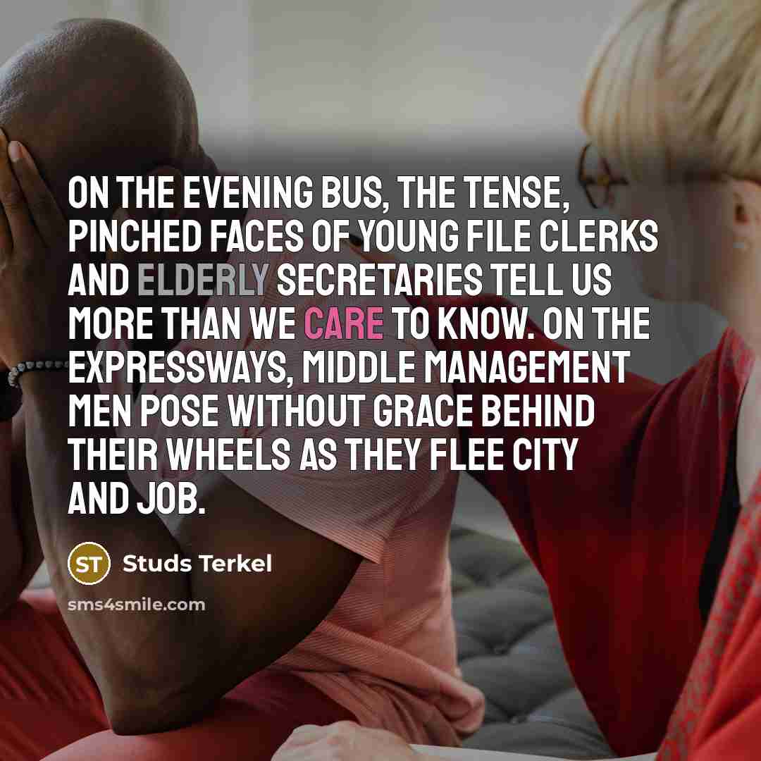 “On the evening bus, the tense, pinched faces of young file clerks and elderly secretaries tell us more than we care to know. On the expressways, middle management men pose without grace behind their wheels as they flee city and job.” quote by Studs Terkel