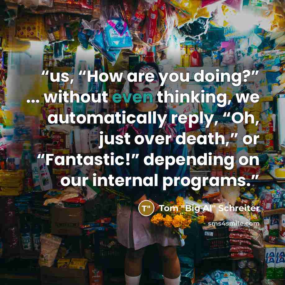 “us, “How are you doing?” ... without even thinking, we automatically reply, “Oh, just over death,” or “Fantastic!” depending on our internal programs.” quote by Tom "Big Al" Schreiter