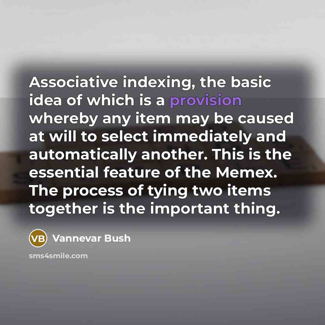 “Associative indexing, the basic idea of which is a provision whereby any item may be caused at will to select immediately and automatically another. This is the essential feature of the Memex. The process of tying two items together is the important thing.” quote by Vannevar Bush