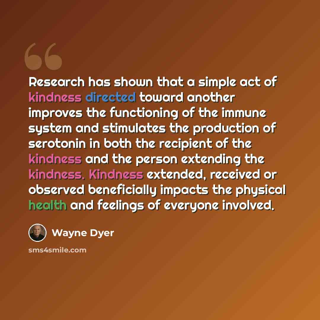 “Research has shown that a simple act of kindness directed toward another improves the functioning of the immune system and stimulates the production of serotonin in both the recipient of the kindness and the person extending the kindness. Kindness extended, received or observed beneficially…” quote by Wayne Dyer