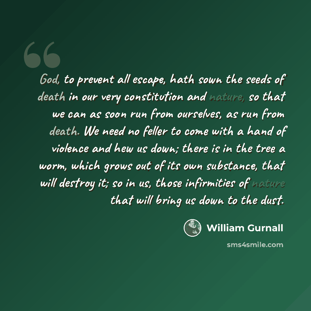 “God, to prevent all escape, hath sown the seeds of death in our very constitution and nature, so that we can as soon run from ourselves, as run from death. We need no feller to come with a hand of violence and hew us down; there is in the tree a worm, which grows out of its own substance, that…” quote by William Gurnall