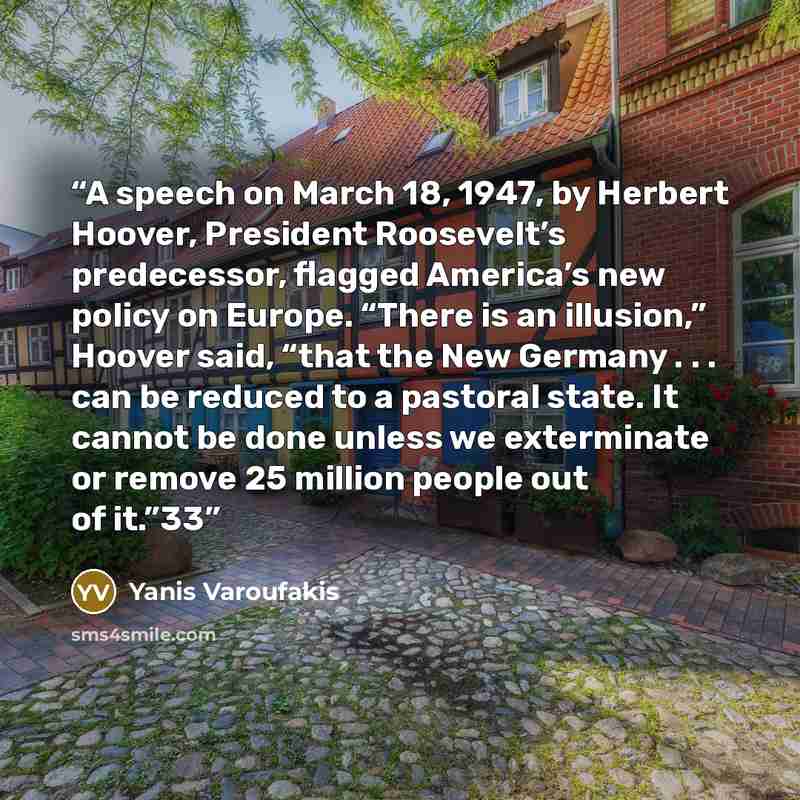 “A speech on March 18, 1947, by Herbert Hoover, President Roosevelt’s predecessor, flagged America’s new policy on Europe. “There is an illusion,” Hoover said, “that the New Germany . . . can be reduced to a pastoral state. It cannot be done unless we exterminate or remove 25 million people out of…” quote by Yanis Varoufakis