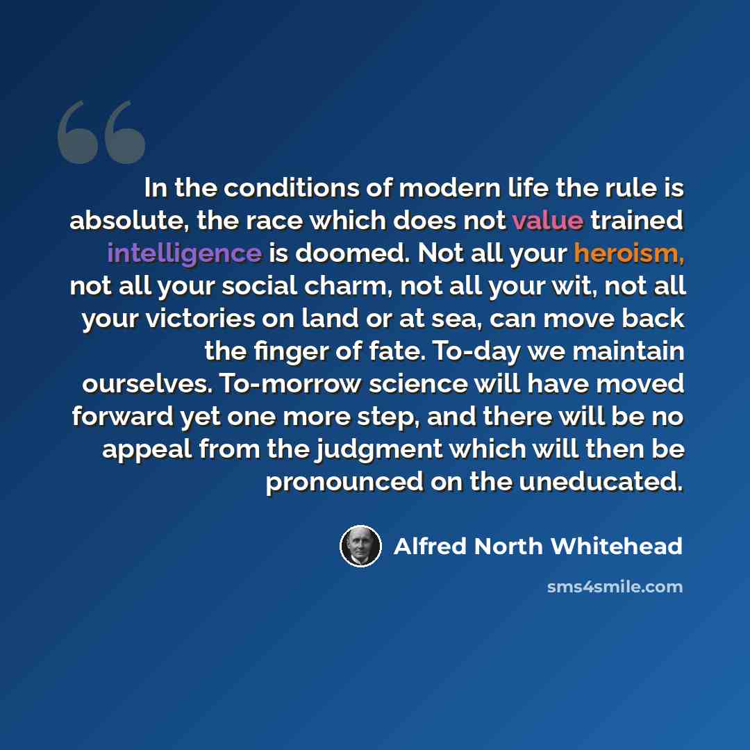 “In the conditions of modern life the rule is absolute, the race which does not value trained intelligence is doomed. Not all your heroism, not all your social charm, not all your wit, not all your victories on land or at sea, can move back the finger of fate. To-day we maintain ourselves…” quote by Alfred North Whitehead