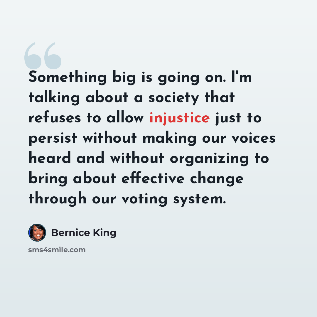 “Something big is going on. I'm talking about a society that refuses to allow injustice just to persist without making our voices heard and without organizing to bring about effective change through our voting system.” quote by Bernice King