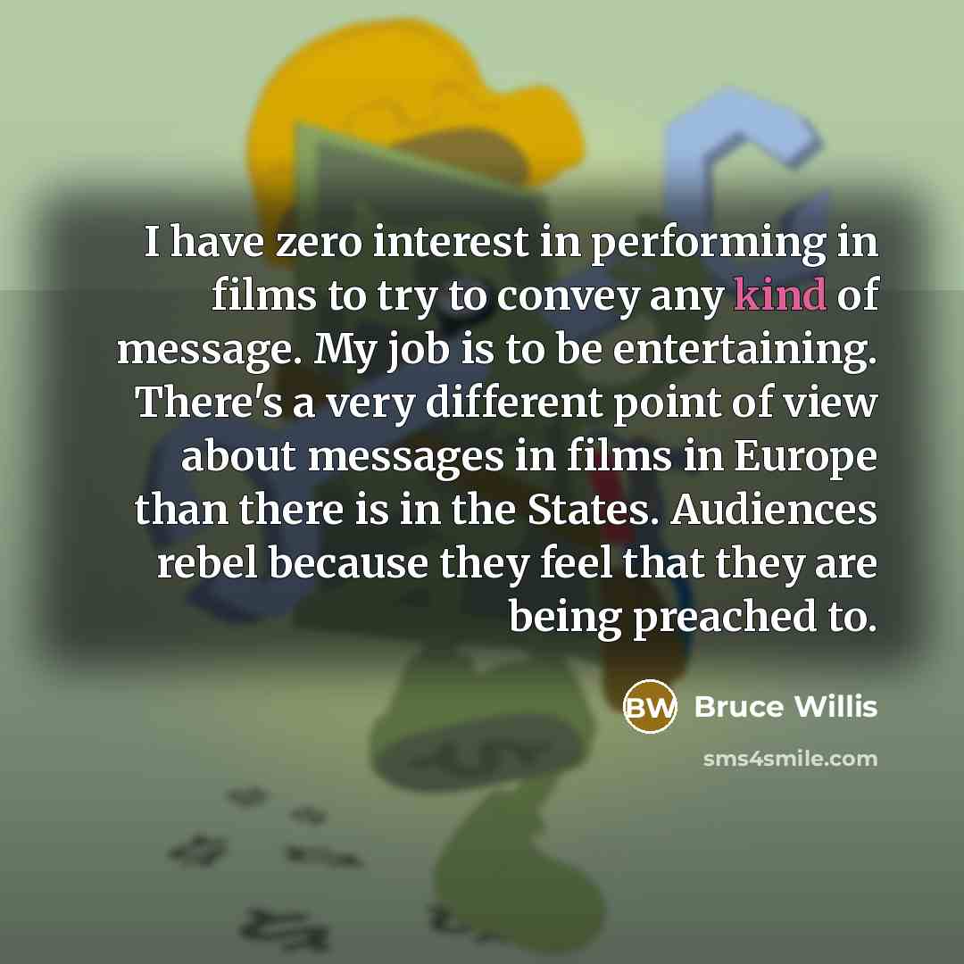 “I have zero interest in performing in films to try to convey any kind of message. My job is to be entertaining. There's a very different point of view about messages in films in Europe than there is in the States. Audiences rebel because they feel that they are being preached to.” quote by Bruce Willis