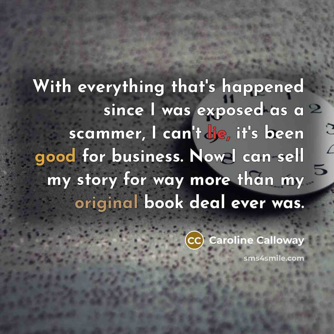 “With everything that's happened since I was exposed as a scammer, I can't lie, it's been good for business. Now I can sell my story for way more than my original book deal ever was.” quote by Caroline Calloway