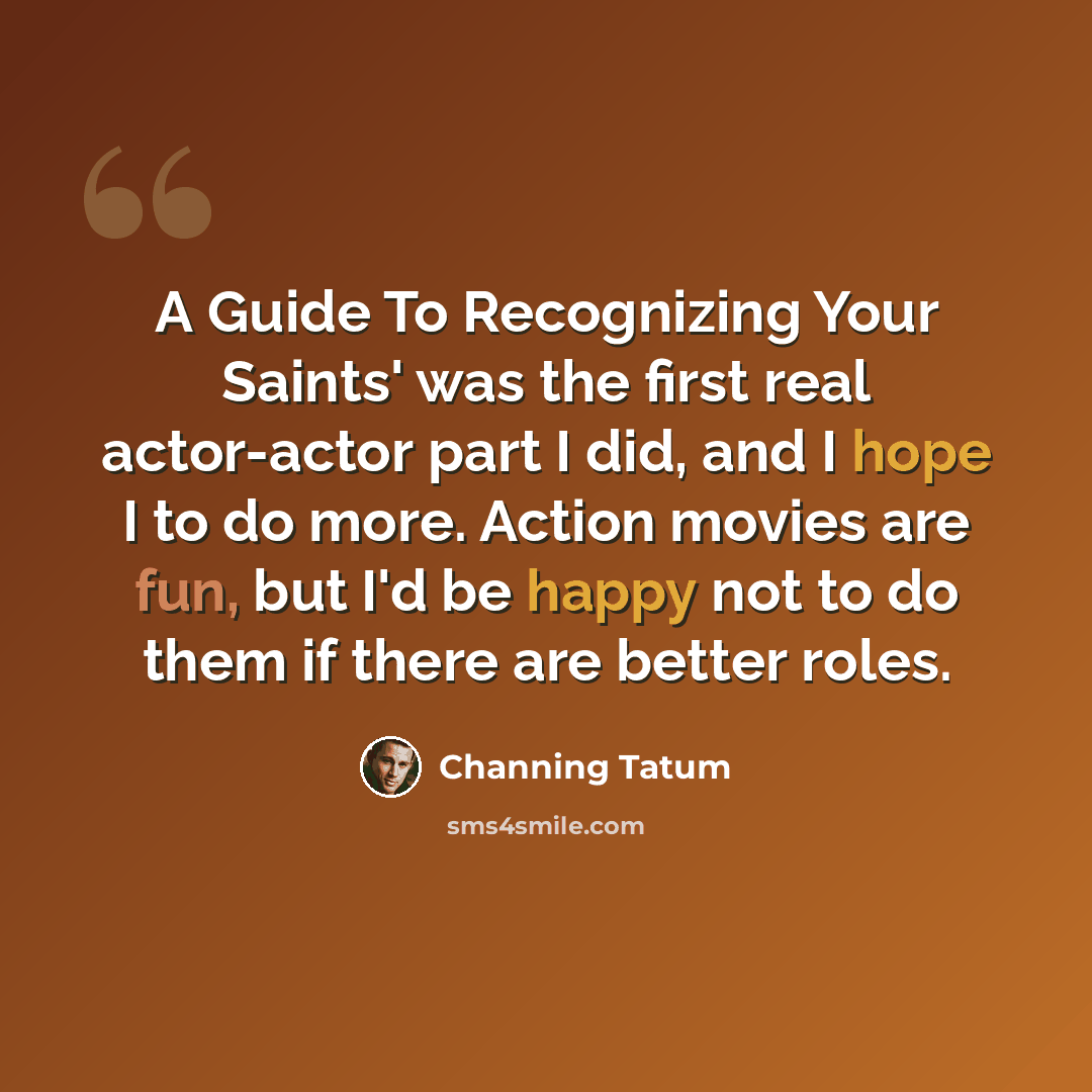 “A Guide To Recognizing Your Saints' was the first real actor-actor part I did, and I hope I to do more. Action movies are fun, but I'd be happy not to do them if there are better roles.” quote by Channing Tatum