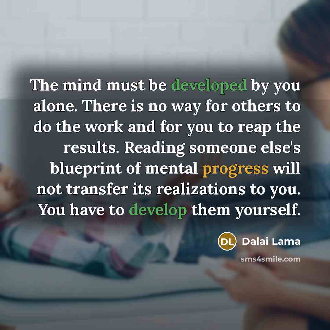 “The mind must be developed by you alone. There is no way for others to do the work and for you to reap the results. Reading someone else's blueprint of mental progress will not transfer its realizations to you. You have to develop them yourself.” quote by Dalai Lama
