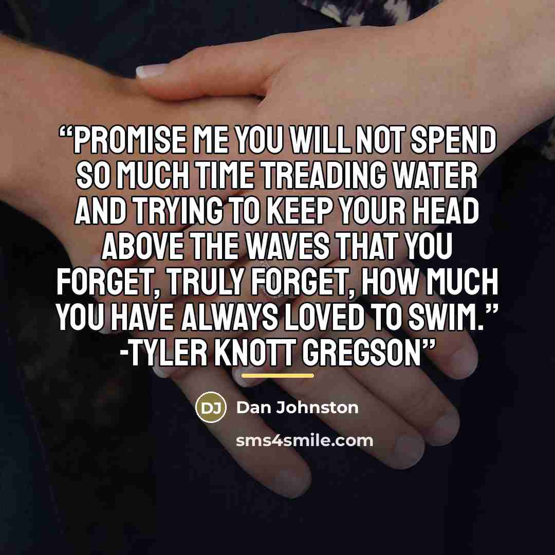 “Promise me you will not spend so much time treading water and trying to keep your head above the waves that you forget, truly forget, how much you have always loved to swim.” -Tyler Knott Gregson” quote by Dan Johnston