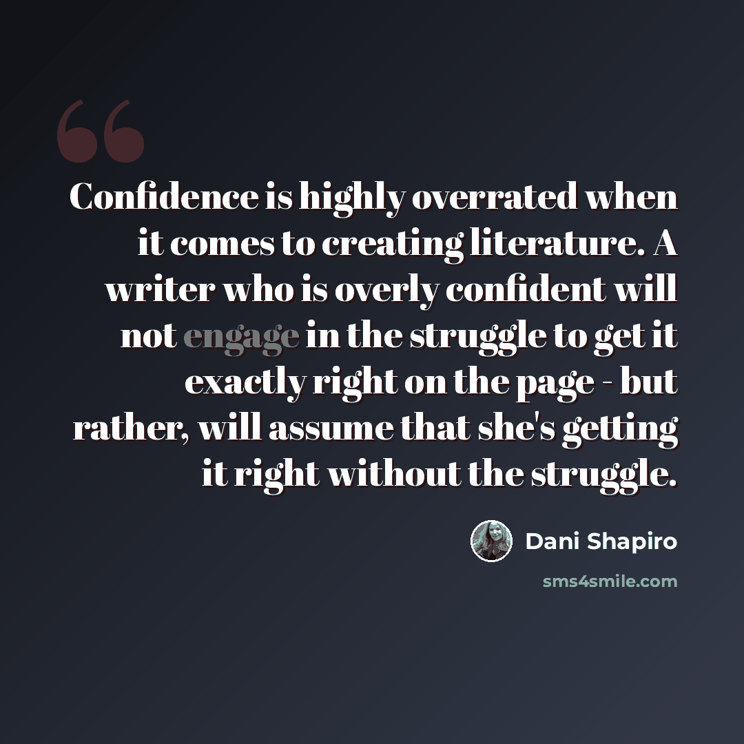 “Confidence is highly overrated when it comes to creating literature. A writer who is overly confident will not engage in the struggle to get it exactly right on the page - but rather, will assume that she's getting it right without the struggle.” quote by Dani Shapiro