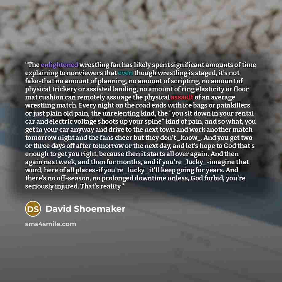 “The enlightened wrestling fan has likely spent significant amounts of time explaining to nonviewers that even though wrestling is staged, it's not fake-that no amount of planning, no amount of scripting, no amount of physical trickery or assisted landing, no amount of ring elasticity or floor mat…” quote by David Shoemaker