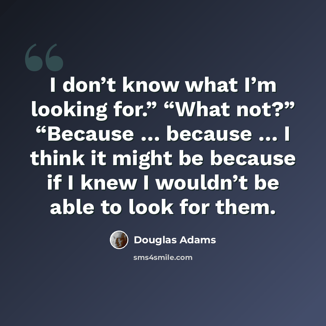 “I don’t know what I’m looking for.” “What not?” “Because … because … I think it might be because if I knew I wouldn’t be able to look for them.” quote by Douglas Adams