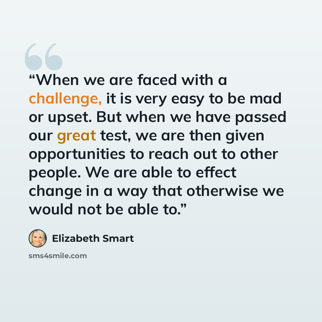 “When we are faced with a challenge, it is very easy to be mad or upset. But when we have passed our great test, we are then given opportunities to reach out to other people. We are able to effect change in a way that otherwise we would not be able to.” quote by Elizabeth Smart