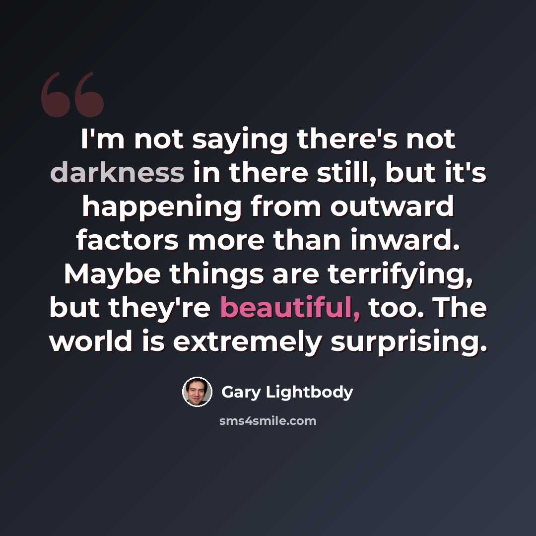 “I'm not saying there's not darkness in there still, but it's happening from outward factors more than inward. Maybe things are terrifying, but they're beautiful, too. The world is extremely surprising.” quote by Gary Lightbody