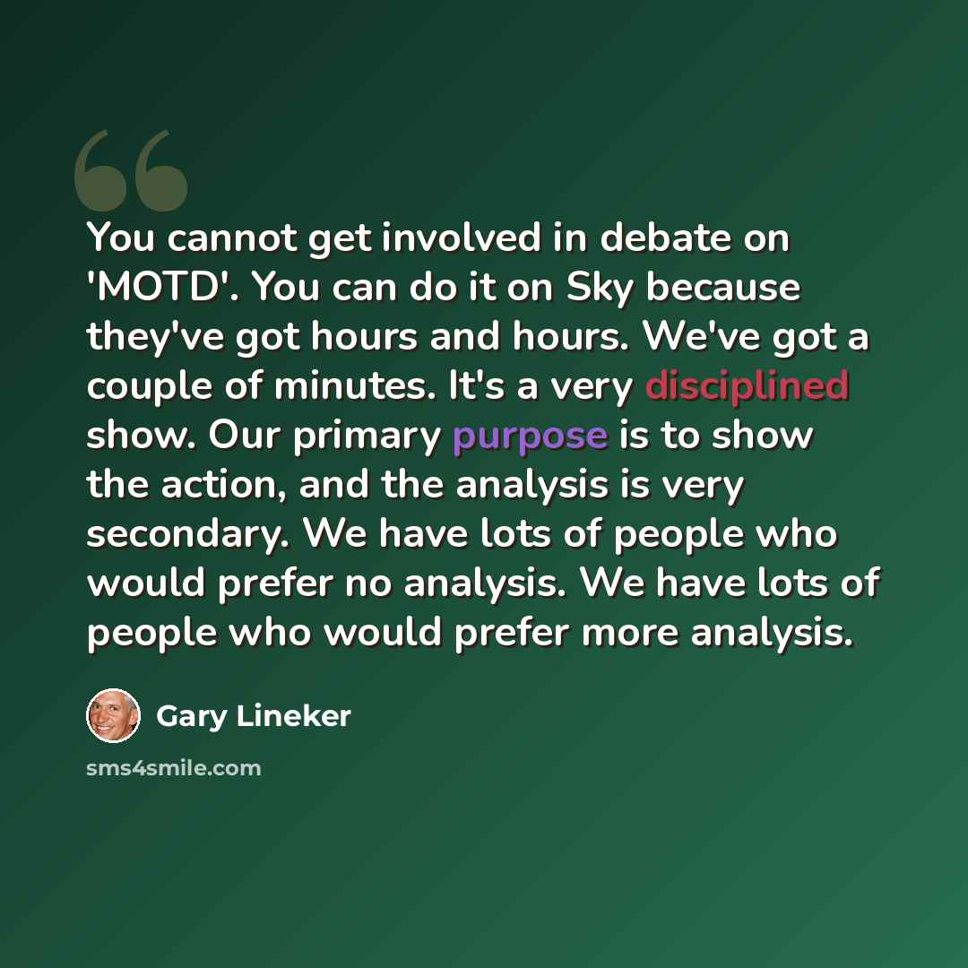 “You cannot get involved in debate on 'MOTD'. You can do it on Sky because they've got hours and hours. We've got a couple of minutes. It's a very disciplined show. Our primary purpose is to show the action, and the analysis is very secondary. We have lots of people who would prefer no analysis. We…” quote by Gary Lineker