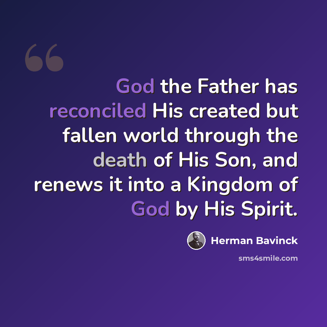 “God the Father has reconciled His created but fallen world through the death of His Son, and renews it into a Kingdom of God by His Spirit.” quote by Herman Bavinck