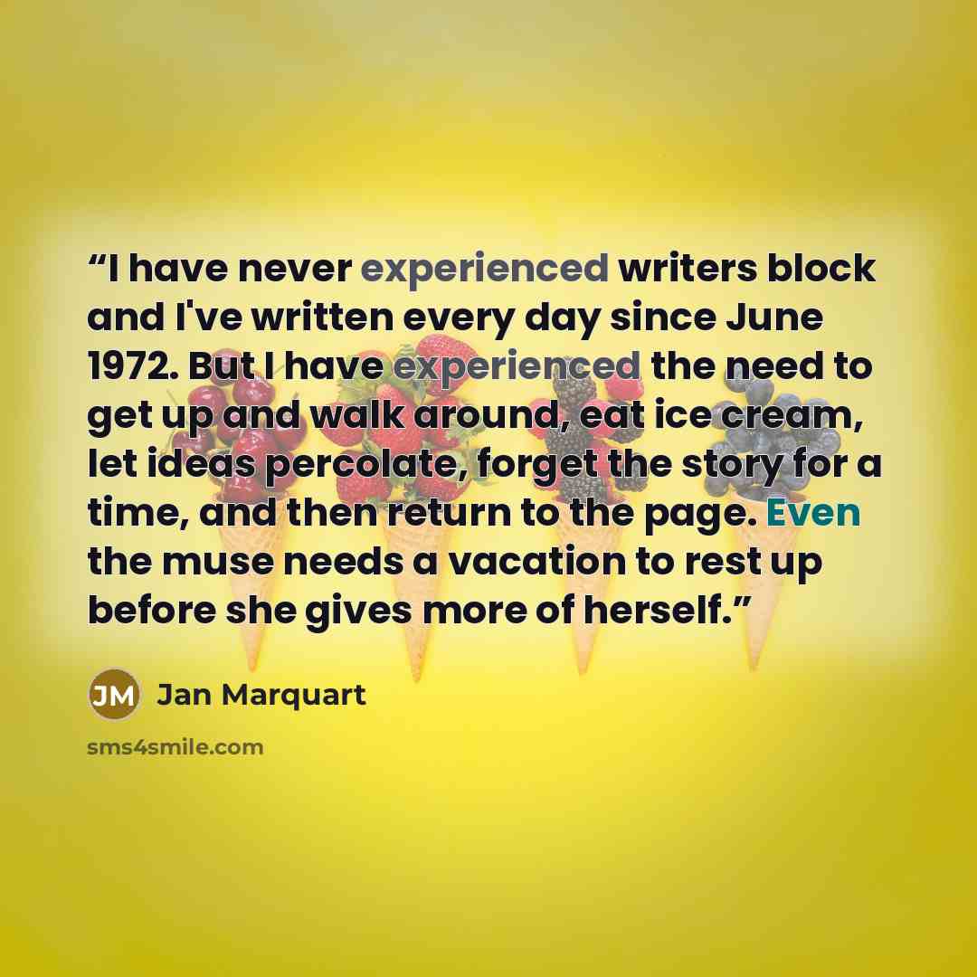 “I have never experienced writers block and I've written every day since June 1972. But I have experienced the need to get up and walk around, eat ice cream, let ideas percolate, forget the story for a time, and then return to the page. Even the muse needs a vacation to rest up before she gives…” quote by Jan Marquart