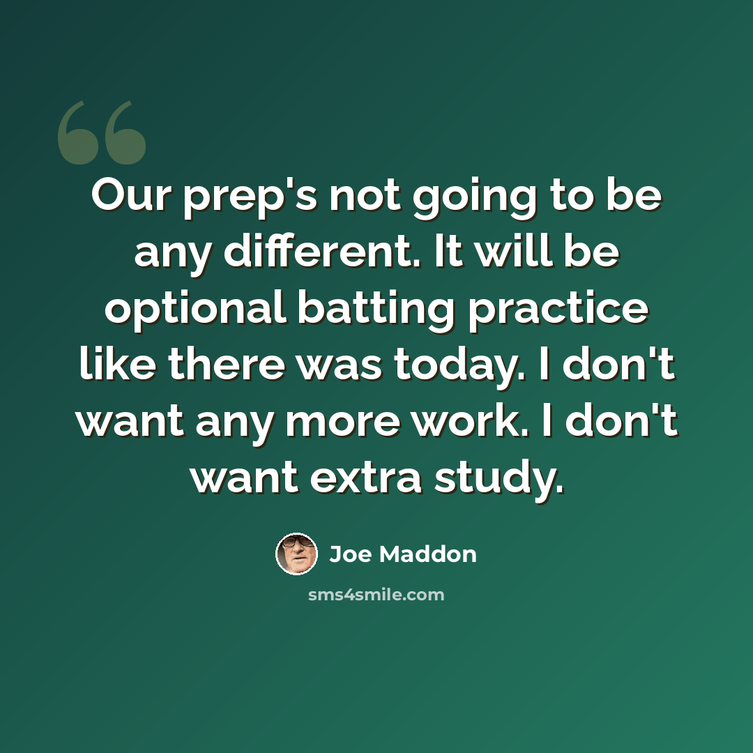 “Our prep's not going to be any different. It will be optional batting practice like there was today. I don't want any more work. I don't want extra study.” quote by Joe Maddon