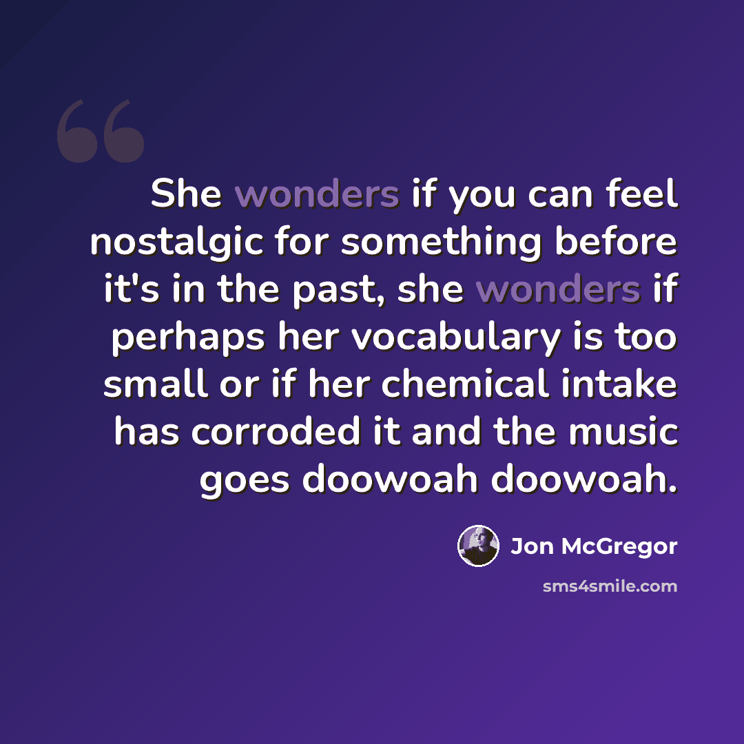 “She wonders if you can feel nostalgic for something before it's in the past, she wonders if perhaps her vocabulary is too small or if her chemical intake has corroded it and the music goes doowoah doowoah.” quote by Jon McGregor