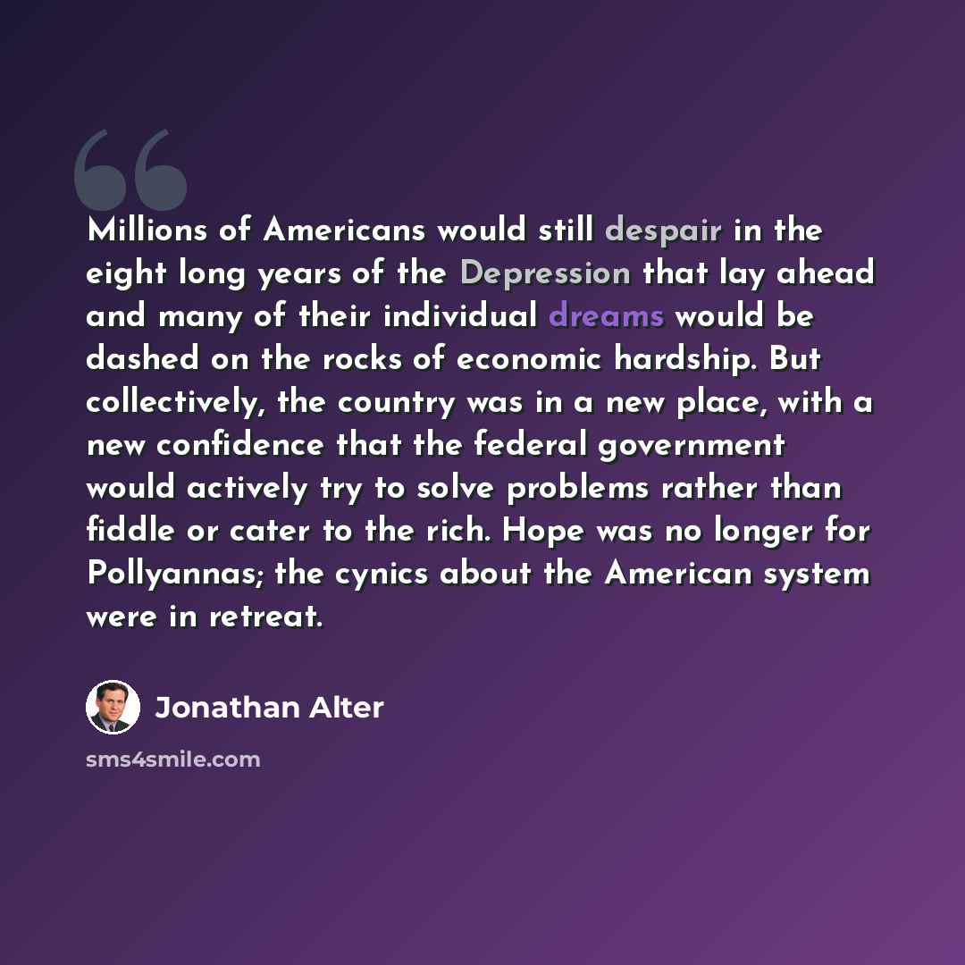 “Millions of Americans would still despair in the eight long years of the Depression that lay ahead and many of their individual dreams would be dashed on the rocks of economic hardship. But collectively, the country was in a new place, with a new confidence that the federal government would…” quote by Jonathan Alter