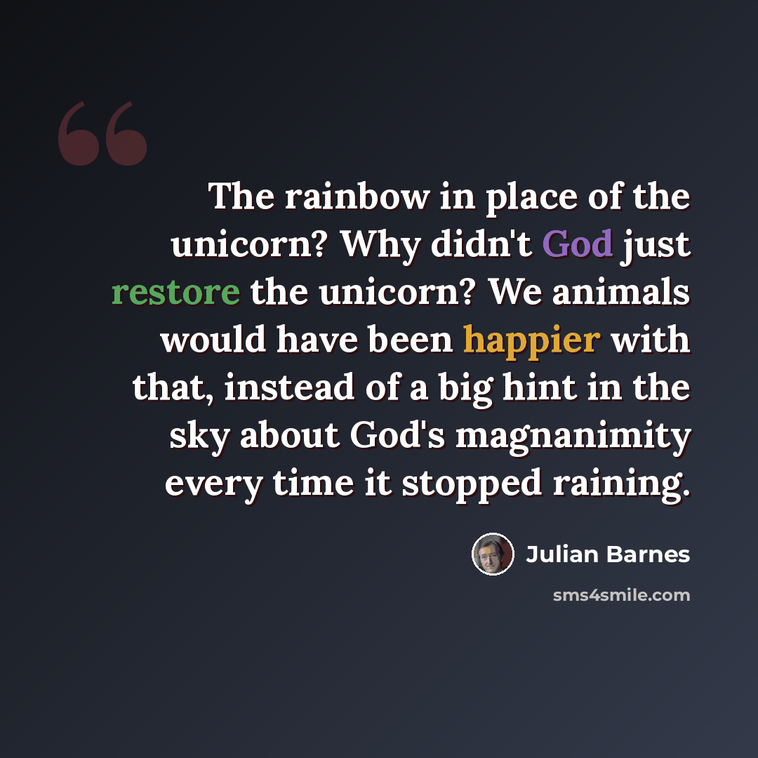 “The rainbow in place of the unicorn? Why didn't God just restore the unicorn? We animals would have been happier with that, instead of a big hint in the sky about God's magnanimity every time it stopped raining.” quote by Julian Barnes