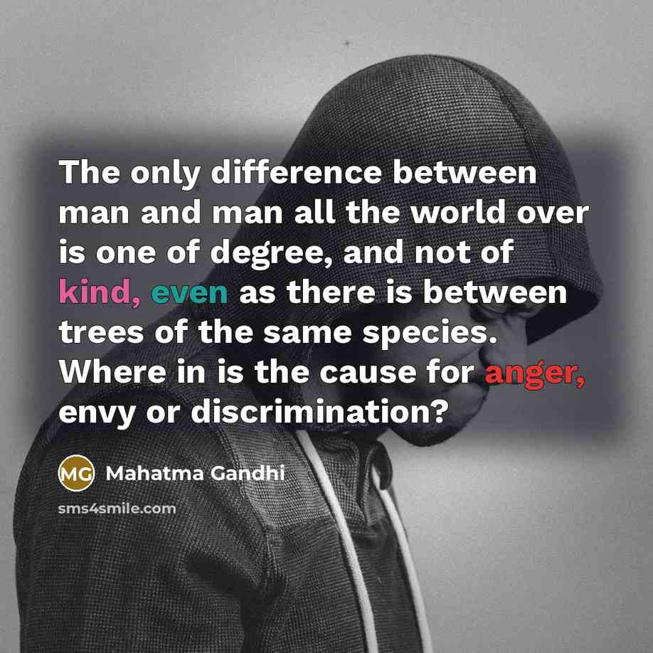 “The only difference between man and man all the world over is one of degree, and not of kind, even as there is between trees of the same species. Where in is the cause for anger, envy or discrimination?” quote by Mahatma Gandhi