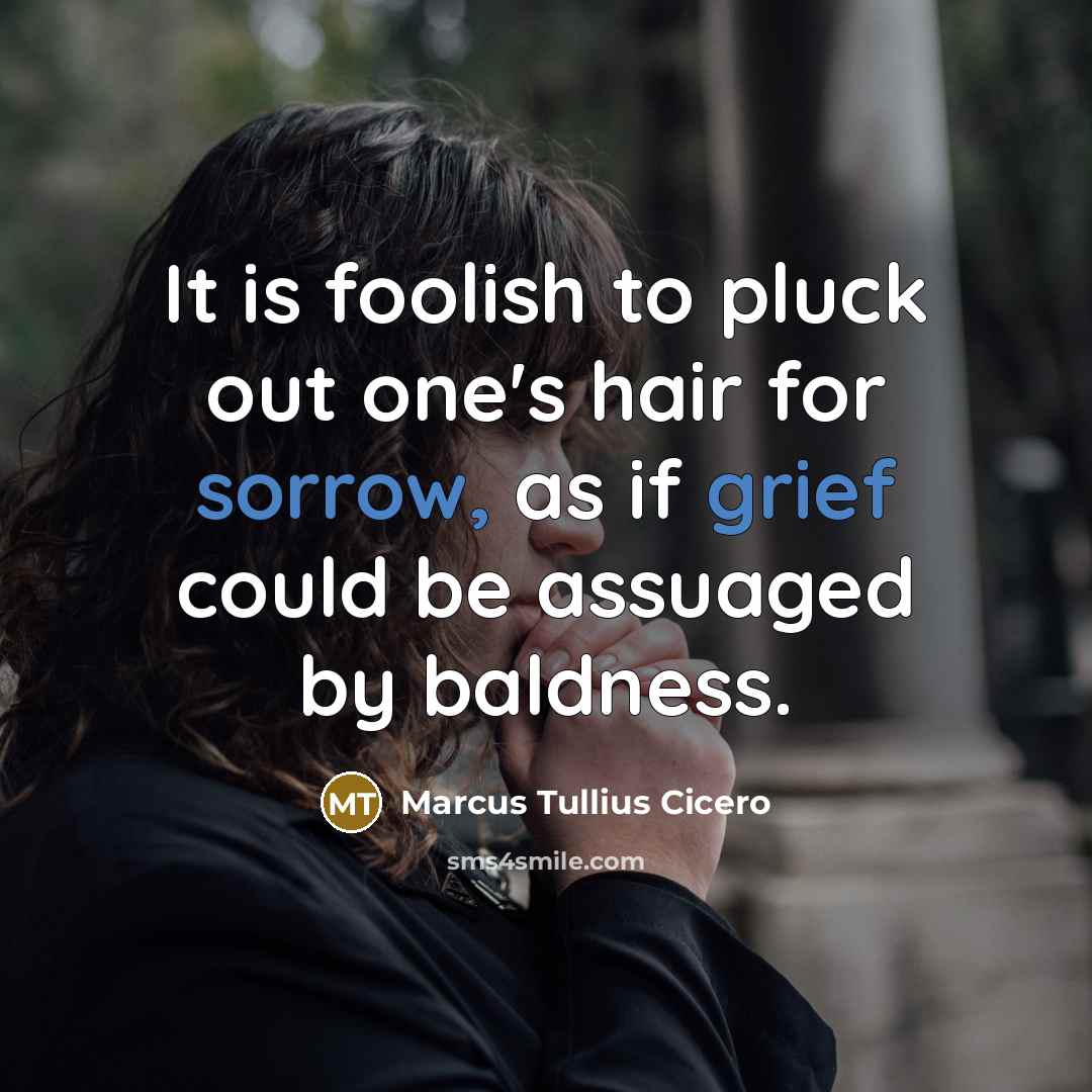 “It is foolish to pluck out one's hair for sorrow, as if grief could be assuaged by baldness.” quote by Marcus Tullius Cicero
