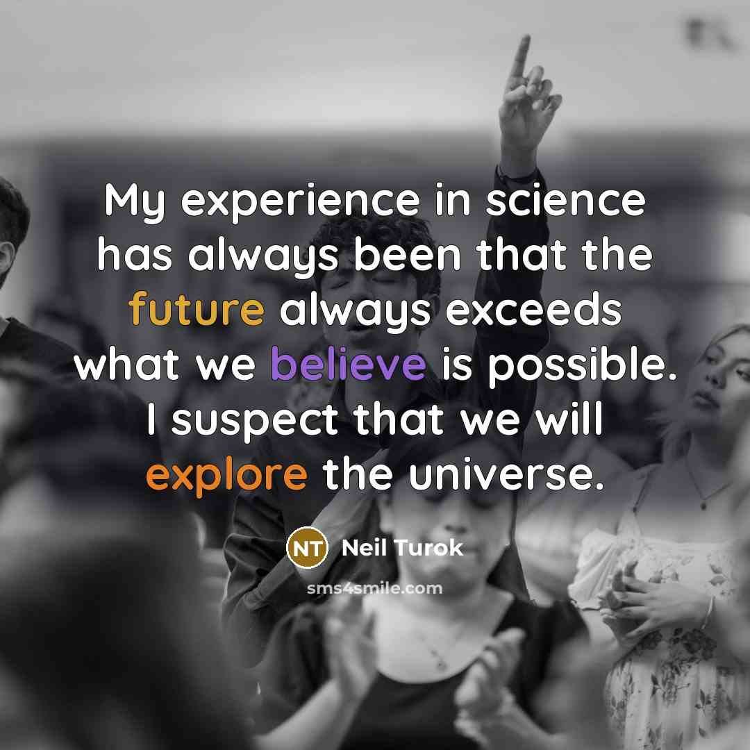 “My experience in science has always been that the future always exceeds what we believe is possible. I suspect that we will explore the universe.” quote by Neil Turok