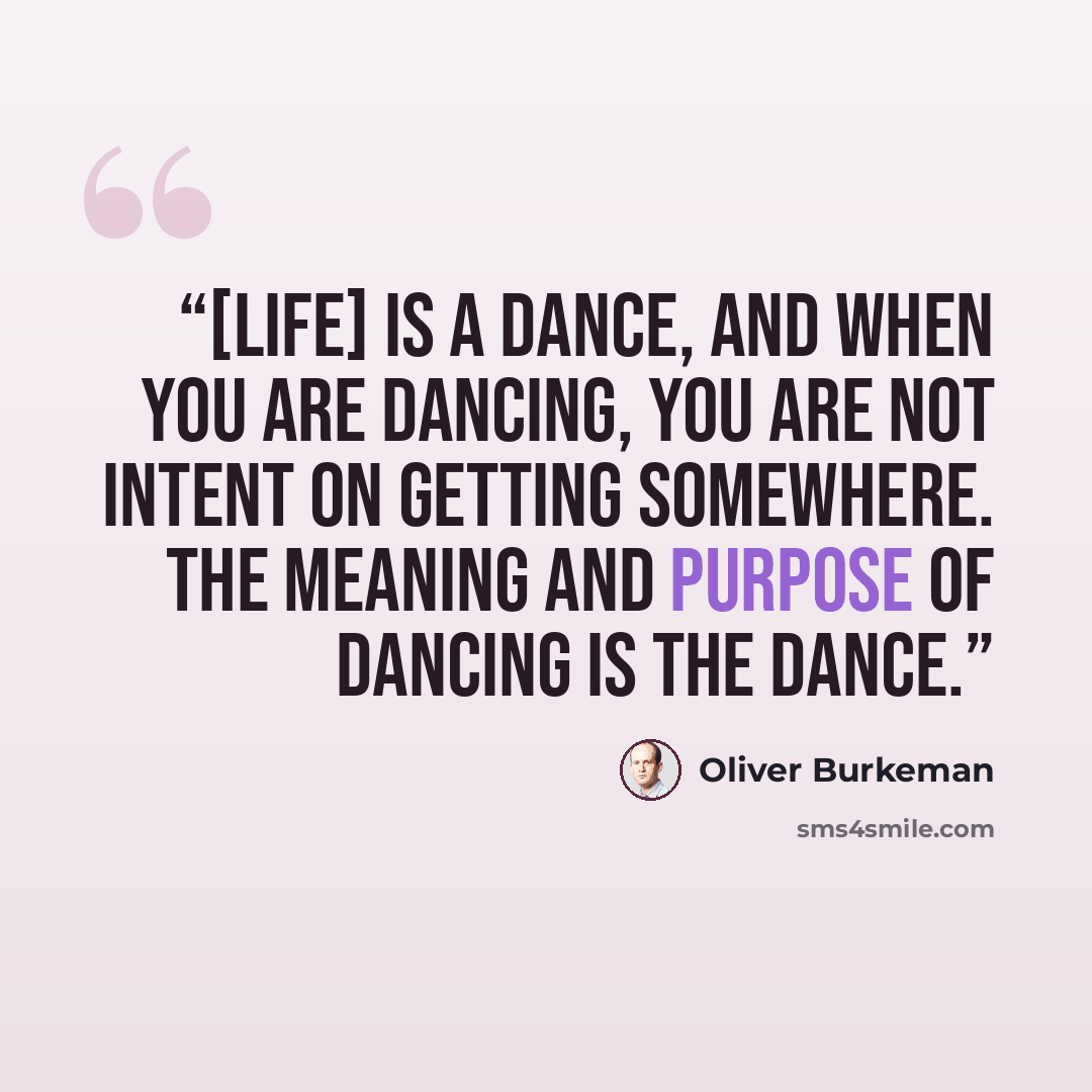 “[Life] is a dance, and when you are dancing, you are not intent on getting somewhere. The meaning and purpose of dancing is the dance.” quote by Oliver Burkeman