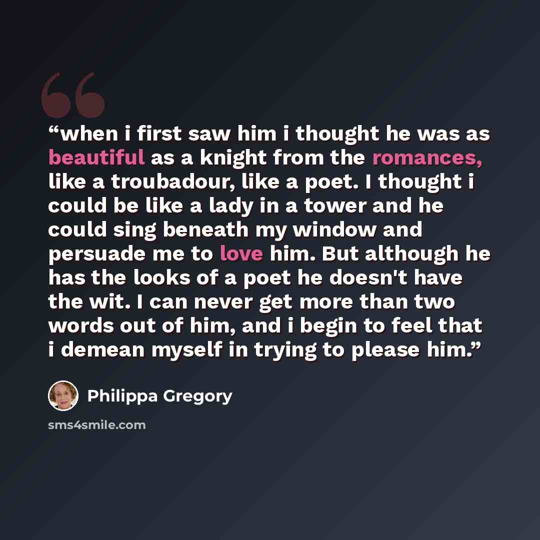 “when i first saw him i thought he was as beautiful as a knight from the romances, like a troubadour, like a poet. I thought i could be like a lady in a tower and he could sing beneath my window and persuade me to love him. But although he has the looks of a poet he doesn't have the wit. I can…” quote by philippa gregory