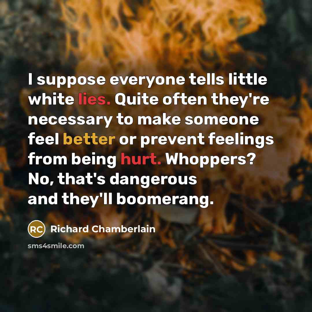 “I suppose everyone tells little white lies. Quite often they're necessary to make someone feel better or prevent feelings from being hurt. Whoppers? No, that's dangerous and they'll boomerang.” quote by Richard Chamberlain