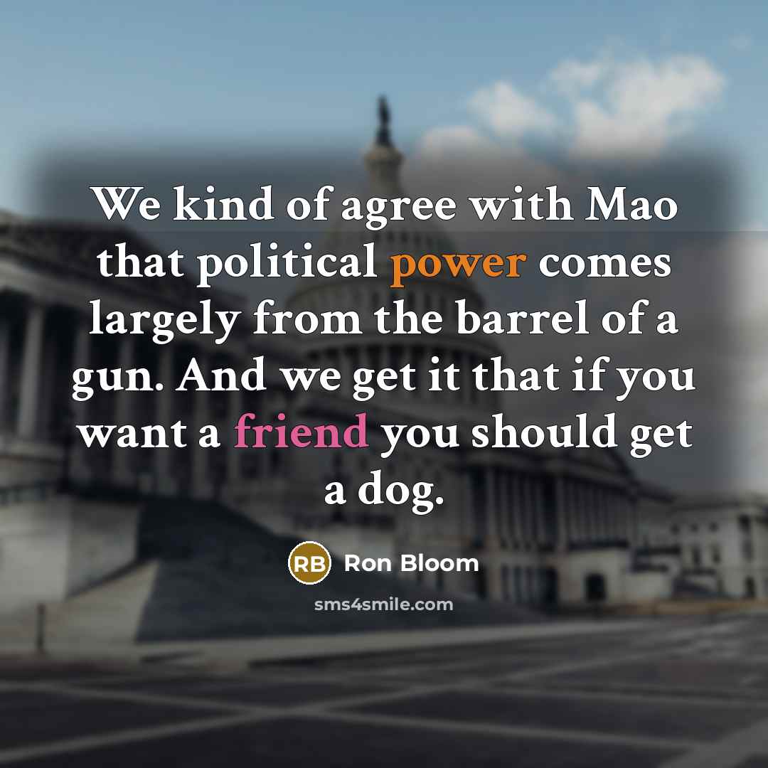 “We kind of agree with Mao that political power comes largely from the barrel of a gun. And we get it that if you want a friend you should get a dog.” quote by Ron Bloom