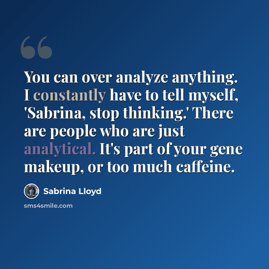 “You can over analyze anything. I constantly have to tell myself, 'Sabrina, stop thinking.' There are people who are just analytical. It's part of your gene makeup, or too much caffeine.” quote by Sabrina Lloyd