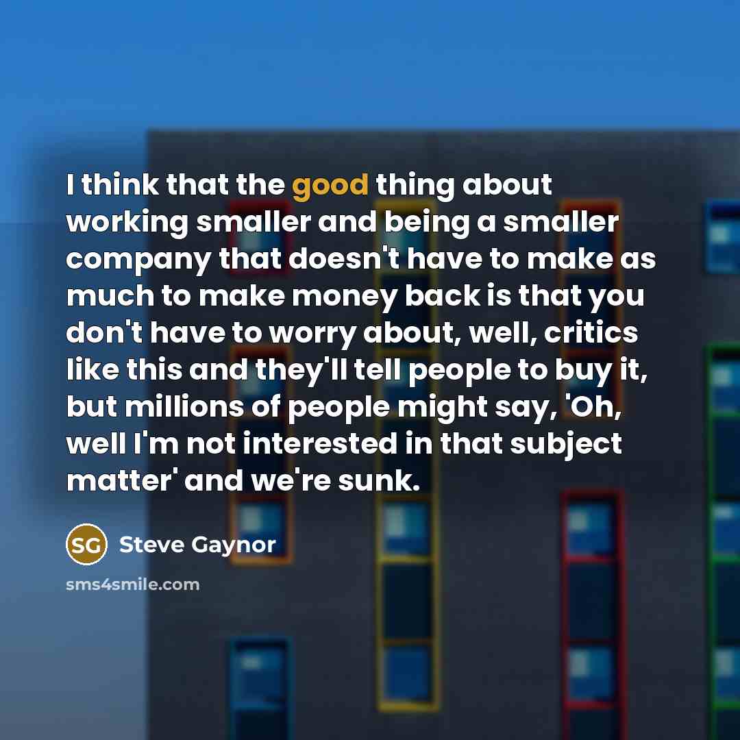 “I think that the good thing about working smaller and being a smaller company that doesn't have to make as much to make money back is that you don't have to worry about, well, critics like this and they'll tell people to buy it, but millions of people might say, 'Oh, well I'm not interested in…” quote by Steve Gaynor