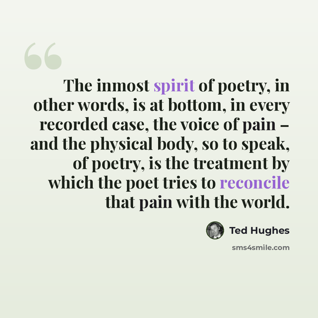 “The inmost spirit of poetry, in other words, is at bottom, in every recorded case, the voice of pain – and the physical body, so to speak, of poetry, is the treatment by which the poet tries to reconcile that pain with the world.” quote by Ted Hughes