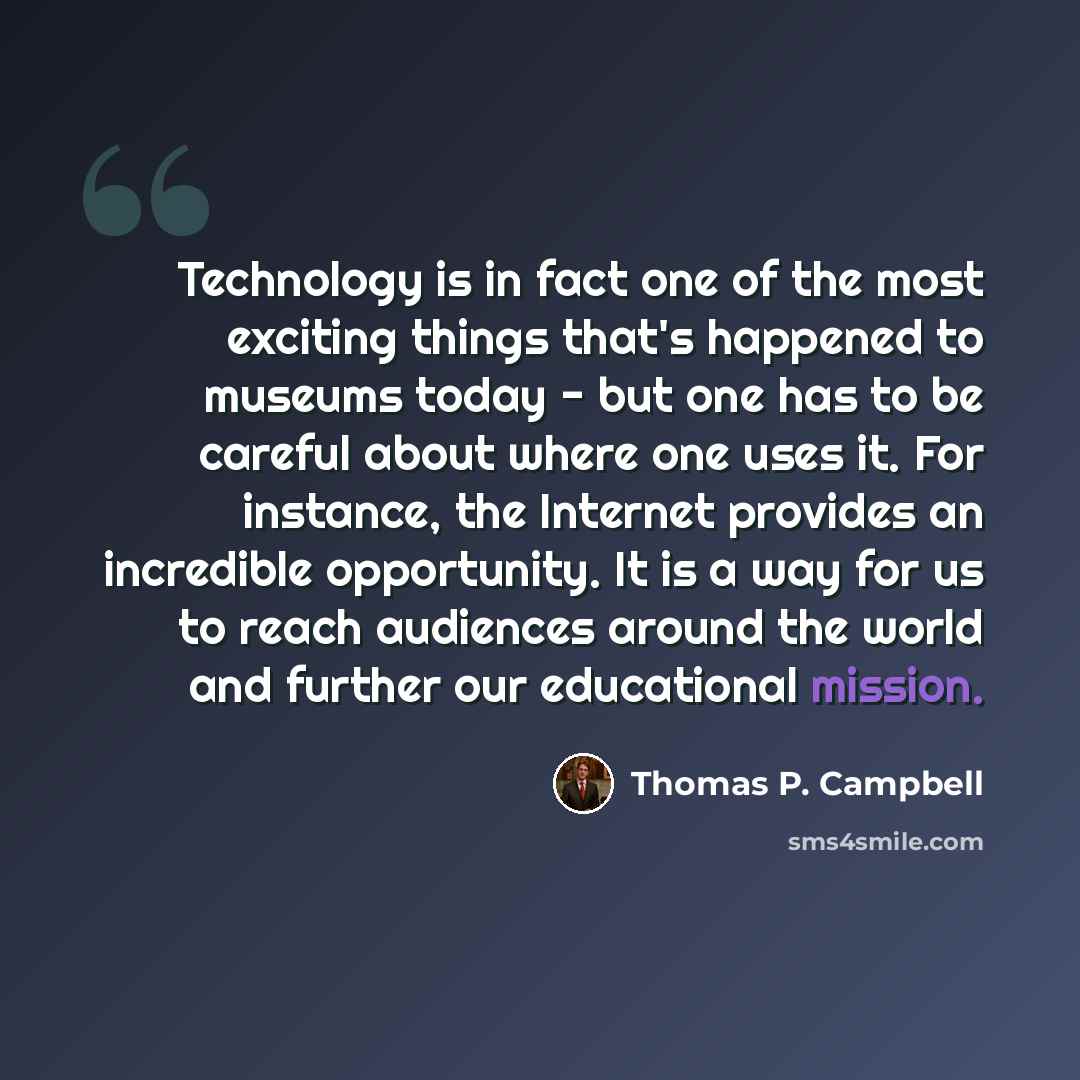 “Technology is in fact one of the most exciting things that's happened to museums today - but one has to be careful about where one uses it. For instance, the Internet provides an incredible opportunity. It is a way for us to reach audiences around the world and further our educational mission.” quote by Thomas P. Campbell