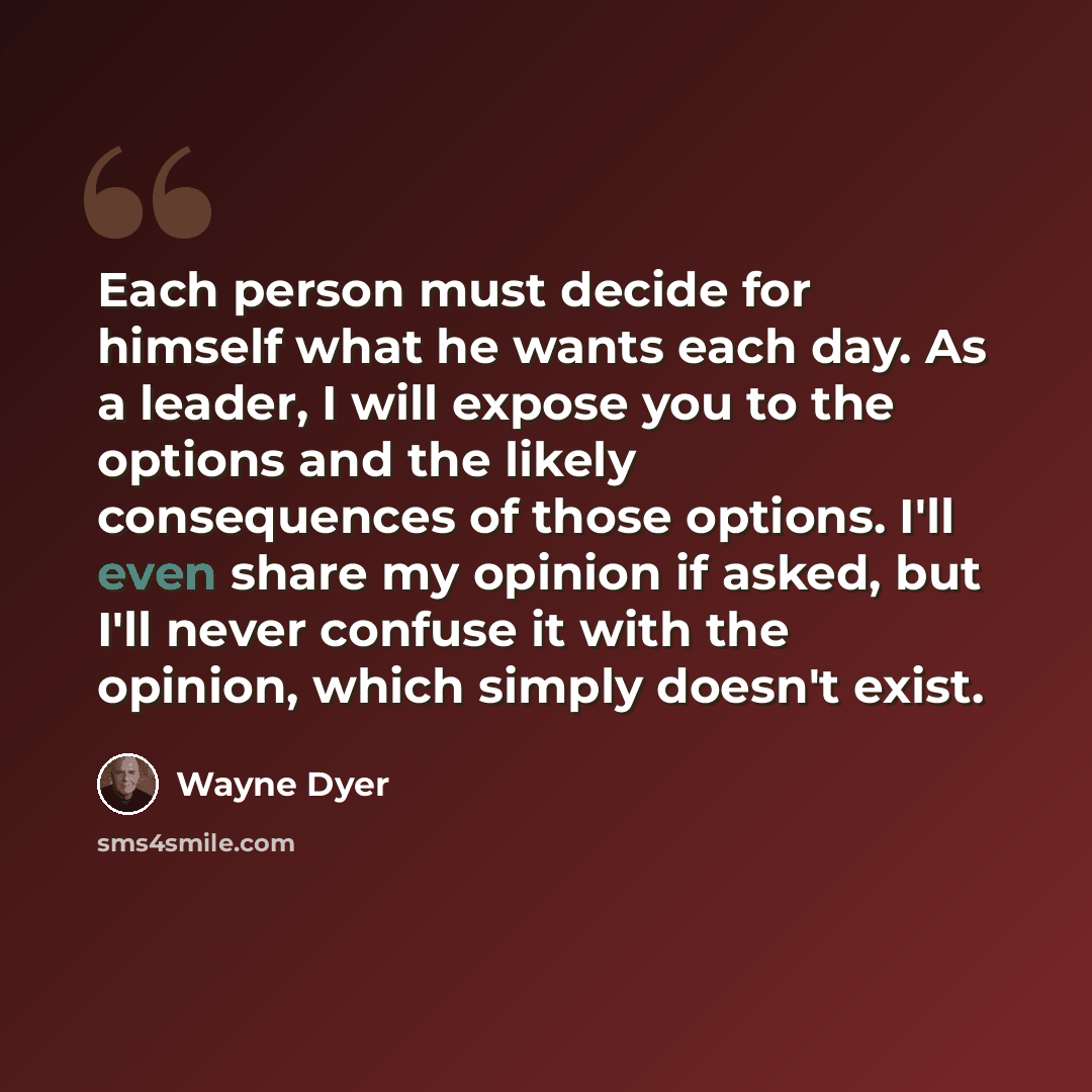 “Each person must decide for himself what he wants each day. As a leader, I will expose you to the options and the likely consequences of those options. I'll even share my opinion if asked, but I'll never confuse it with the opinion, which simply doesn't exist.” quote by Wayne Dyer