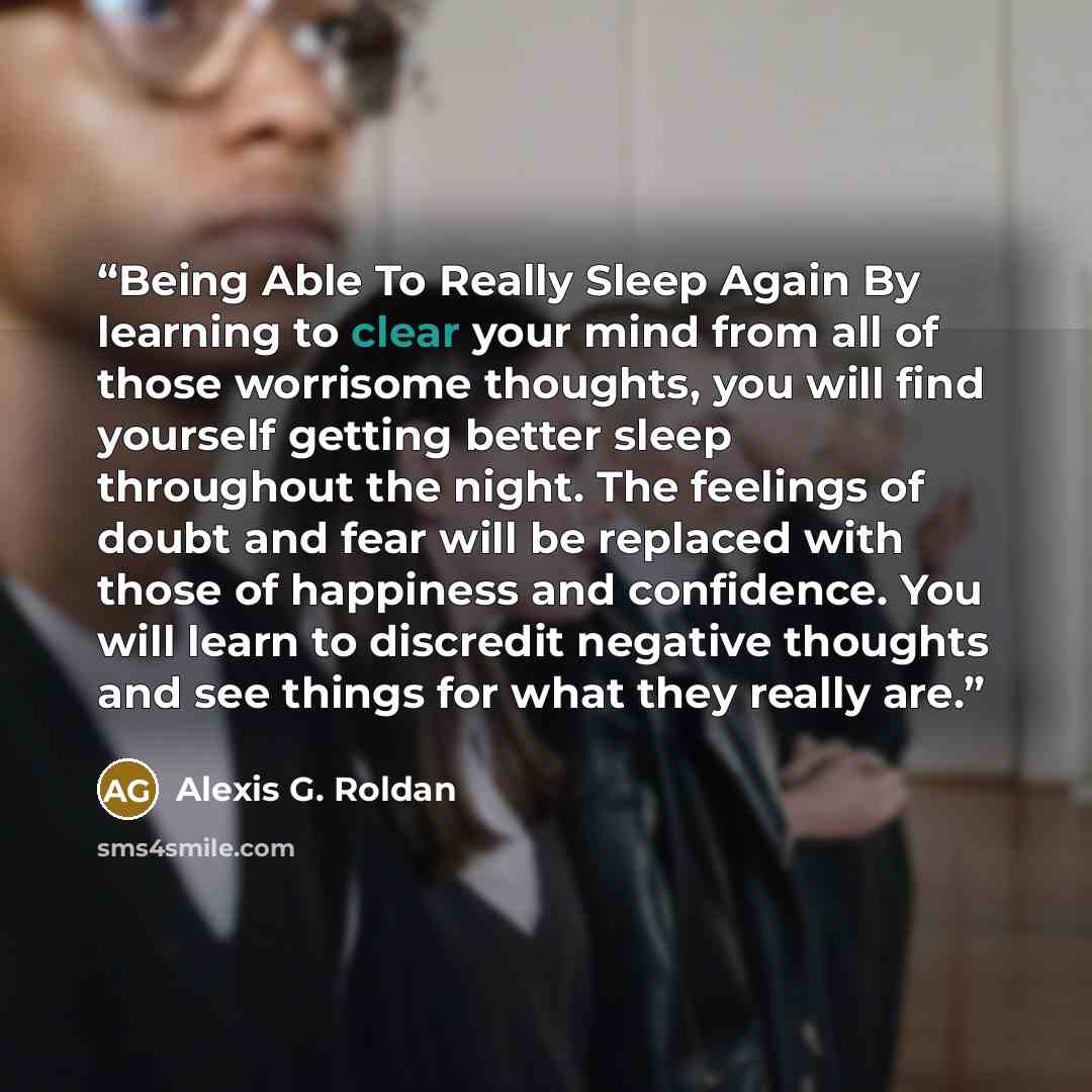 “Being Able To Really Sleep Again By learning to clear your mind from all of those worrisome thoughts, you will find yourself getting better sleep throughout the night. The feelings of doubt and fear will be replaced with those of happiness and confidence. You will learn to discredit negative…” quote by Alexis G. Roldan