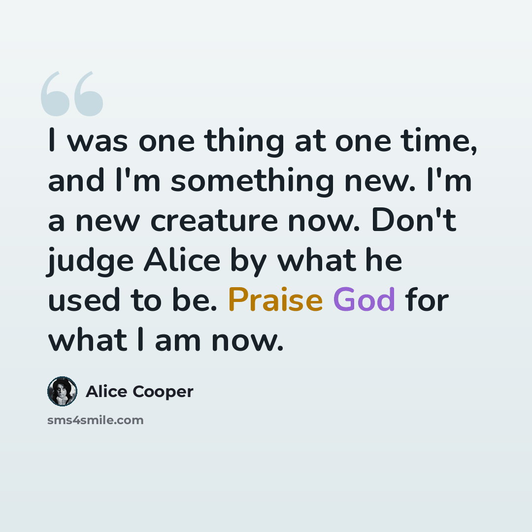 “I was one thing at one time, and I'm something new. I'm a new creature now. Don't judge Alice by what he used to be. Praise God for what I am now.” quote by Alice Cooper