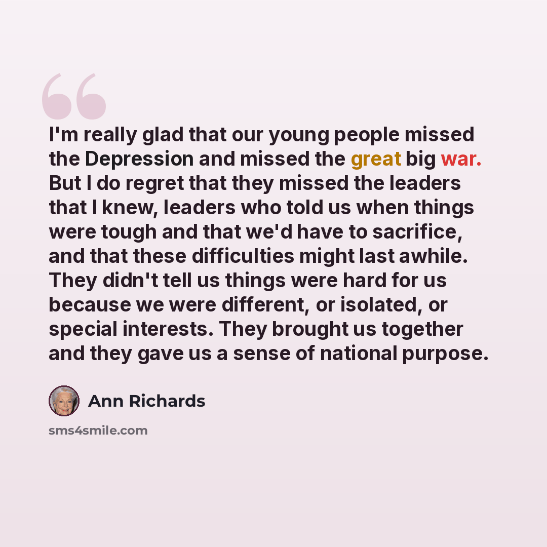 “I'm really glad that our young people missed the Depression and missed the great big war. But I do regret that they missed the leaders that I knew, leaders who told us when things were tough and that we'd have to sacrifice, and that these difficulties might last awhile. They didn't tell us things…” quote by Ann Richards