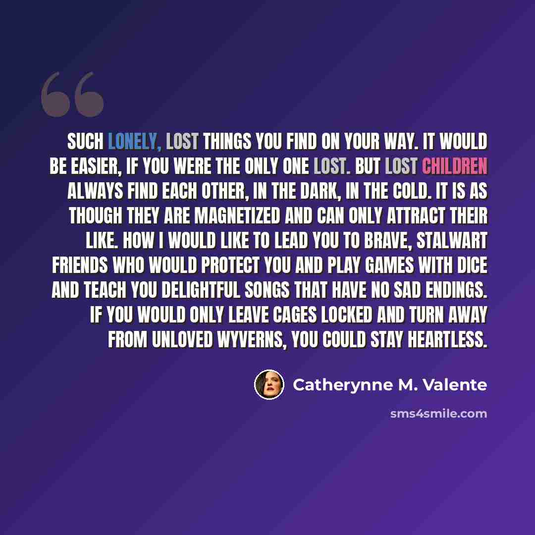 “Such lonely, lost things you find on your way. It would be easier, if you were the only one lost. But lost children always find each other, in the dark, in the cold. It is as though they are magnetized and can only attract their like. How I would like to lead you to brave, stalwart friends who…” quote by Catherynne M. Valente