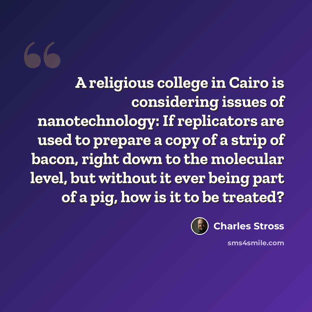 “A religious college in Cairo is considering issues of nanotechnology: If replicators are used to prepare a copy of a strip of bacon, right down to the molecular level, but without it ever being part of a pig, how is it to be treated?” quote by Charles Stross