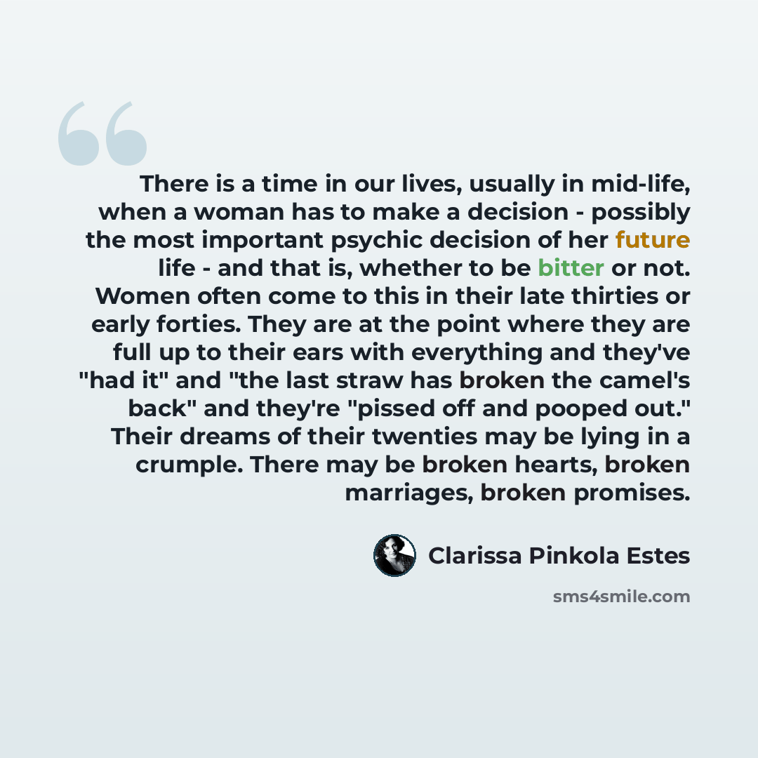 “There is a time in our lives, usually in mid-life, when a woman has to make a decision - possibly the most important psychic decision of her future life - and that is, whether to be bitter or not. Women often come to this in their late thirties or early forties. They are at the point where they…” quote by Clarissa Pinkola Estes