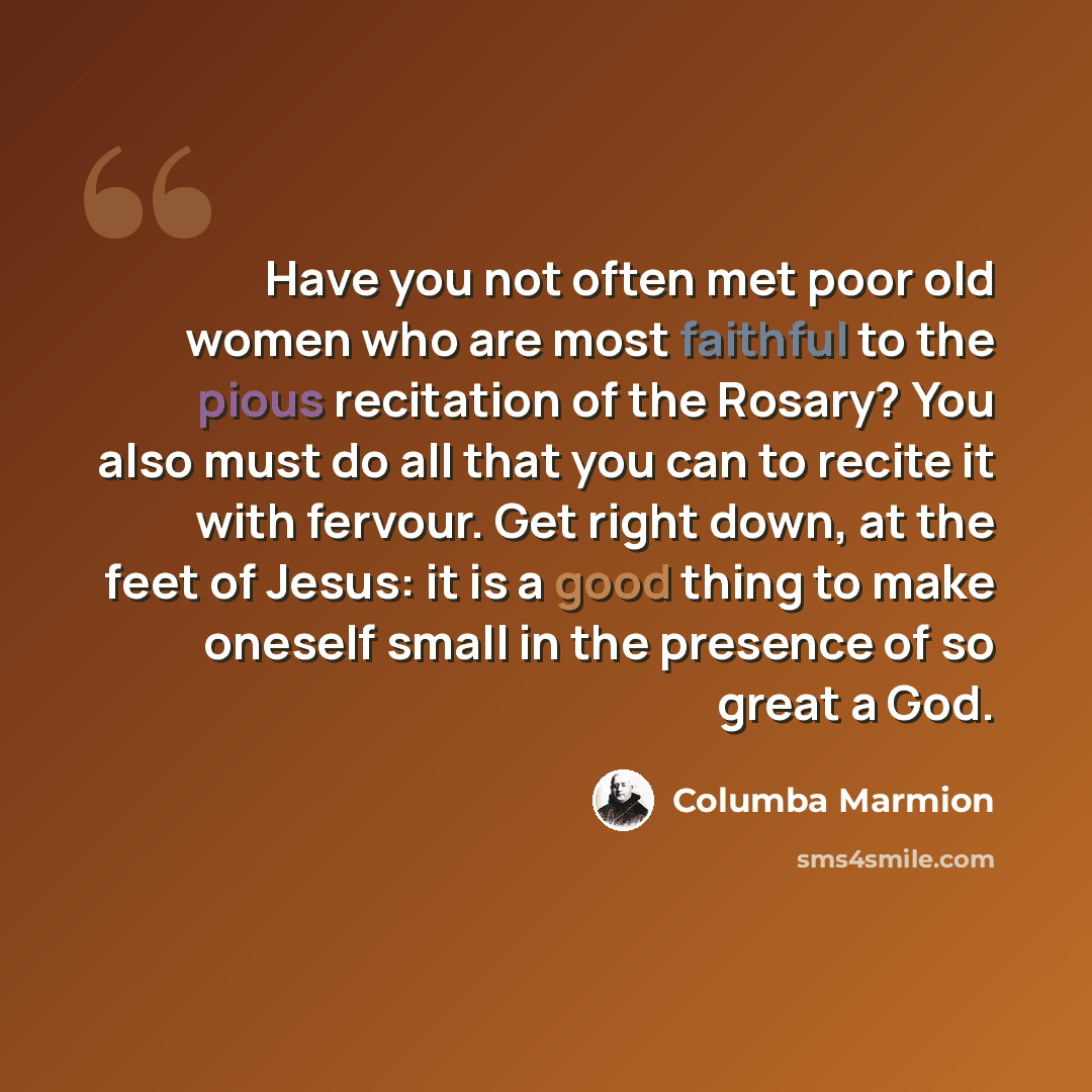 “Have you not often met poor old women who are most faithful to the pious recitation of the Rosary? You also must do all that you can to recite it with fervour. Get right down, at the feet of Jesus: it is a good thing to make oneself small in the presence of so great a God.” quote by Columba Marmion
