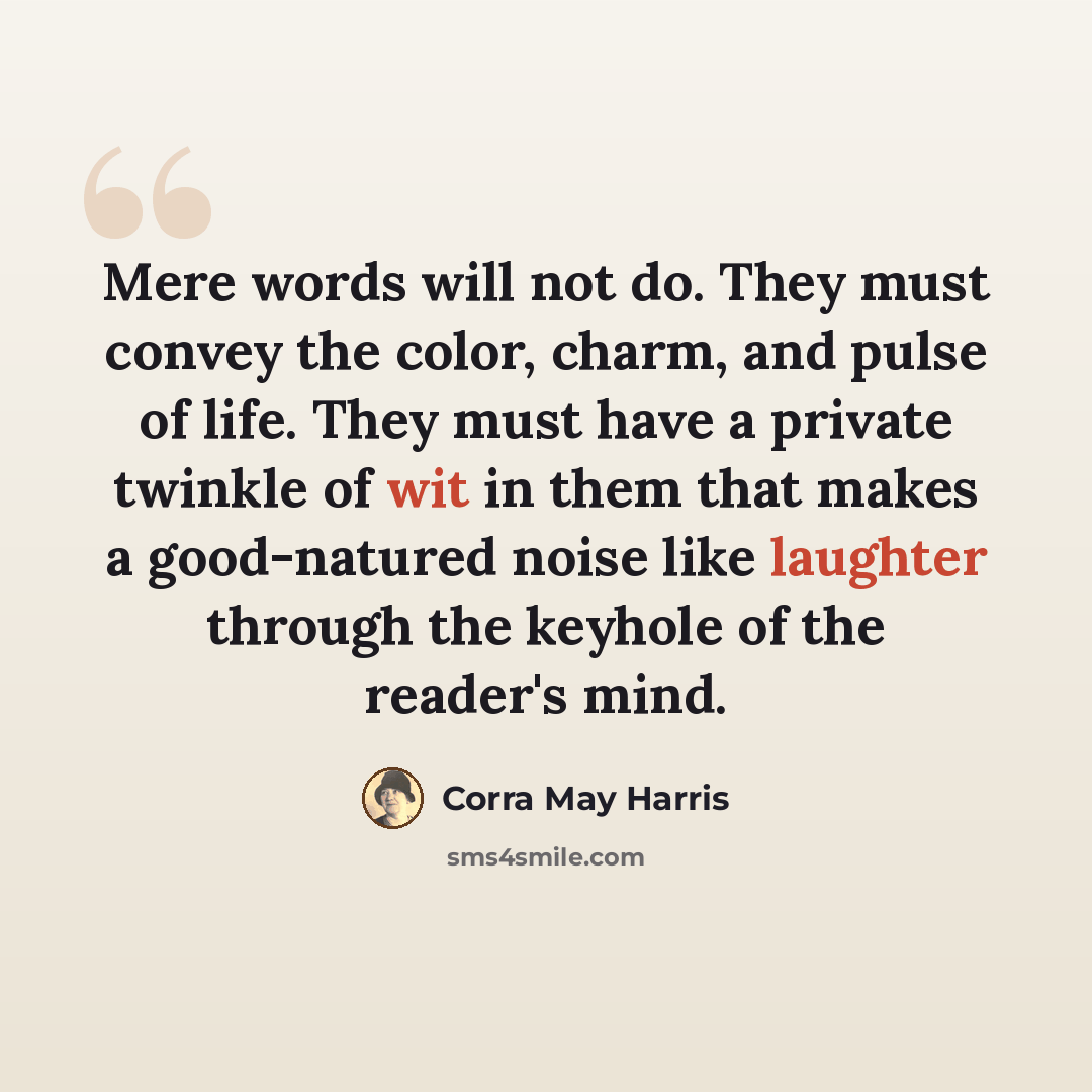 “Mere words will not do. They must convey the color, charm, and pulse of life. They must have a private twinkle of wit in them that makes a good-natured noise like laughter through the keyhole of the reader's mind.” quote by Corra May Harris